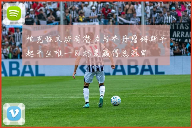 帕克称文班有潜力与乔丹詹姆斯平起平坐唯一目标是赢得总冠军