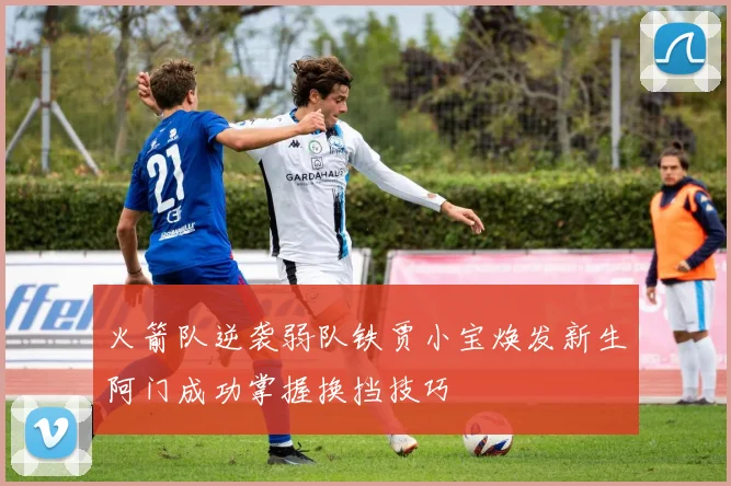 火箭队逆袭弱队铁贾小宝焕发新生阿门成功掌握换挡技巧