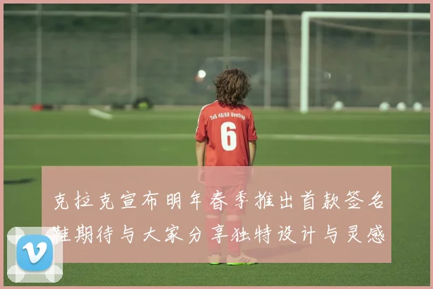 克拉克宣布明年春季推出首款签名鞋期待与大家分享独特设计与灵感