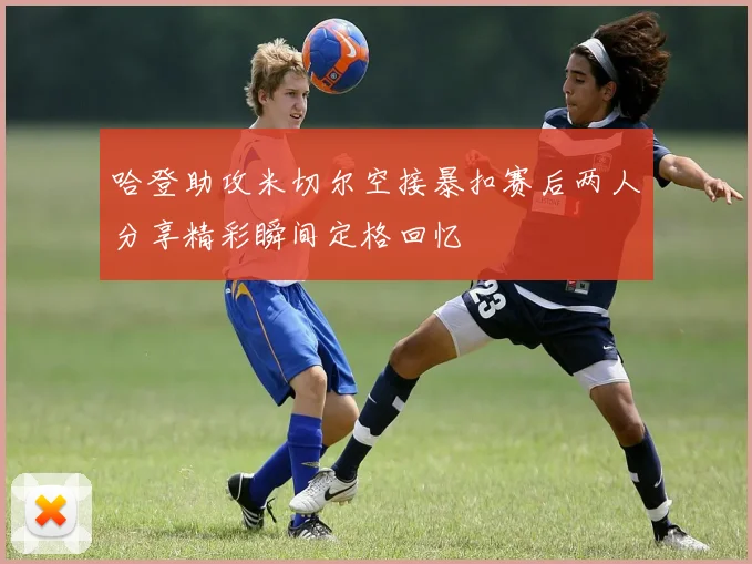 哈登助攻米切尔空接暴扣赛后两人分享精彩瞬间定格回忆