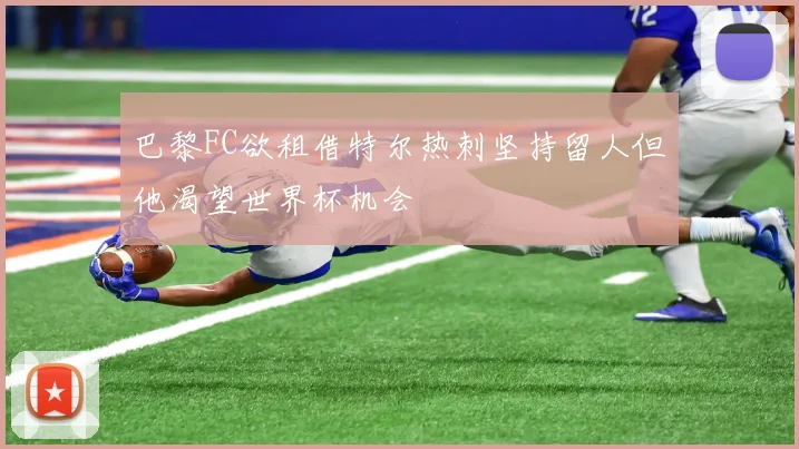 巴黎FC欲租借特尔热刺坚持留人但他渴望世界杯机会