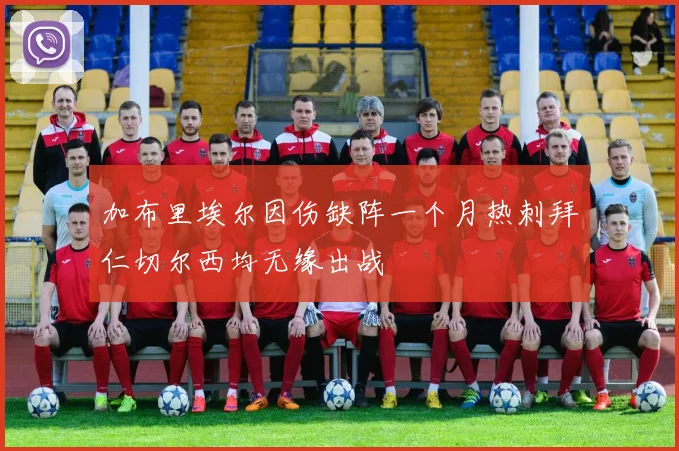 加布里埃尔因伤缺阵一个月热刺拜仁切尔西均无缘出战