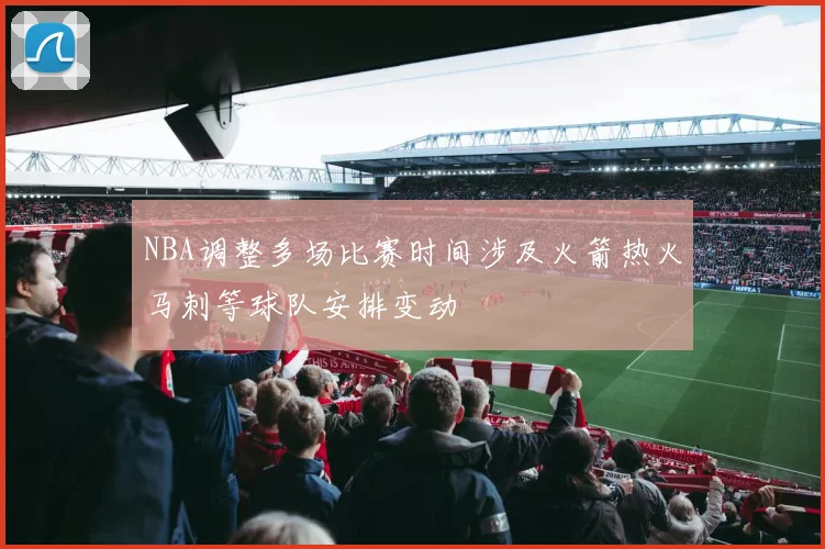 NBA调整多场比赛时间涉及火箭热火马刺等球队安排变动