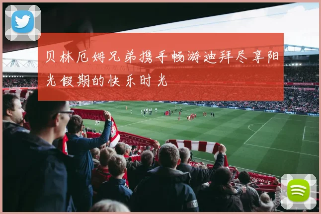 贝林厄姆兄弟携手畅游迪拜尽享阳光假期的快乐时光