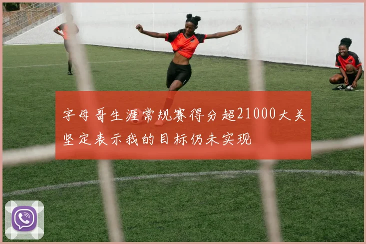 字母哥生涯常规赛得分超21000大关坚定表示我的目标仍未实现