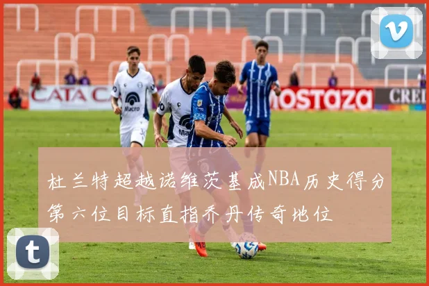 杜兰特超越诺维茨基成NBA历史得分第六位目标直指乔丹传奇地位