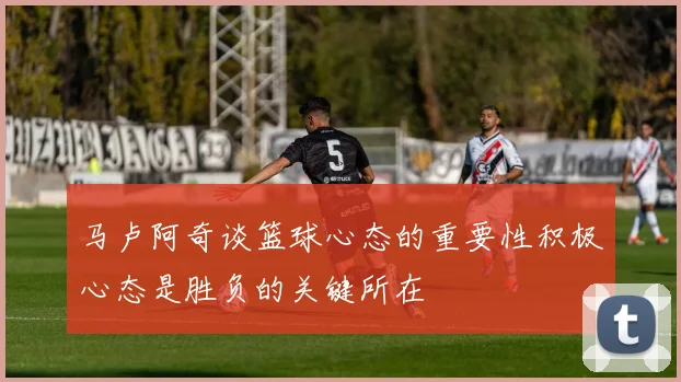 马卢阿奇谈篮球心态的重要性积极心态是胜负的关键所在