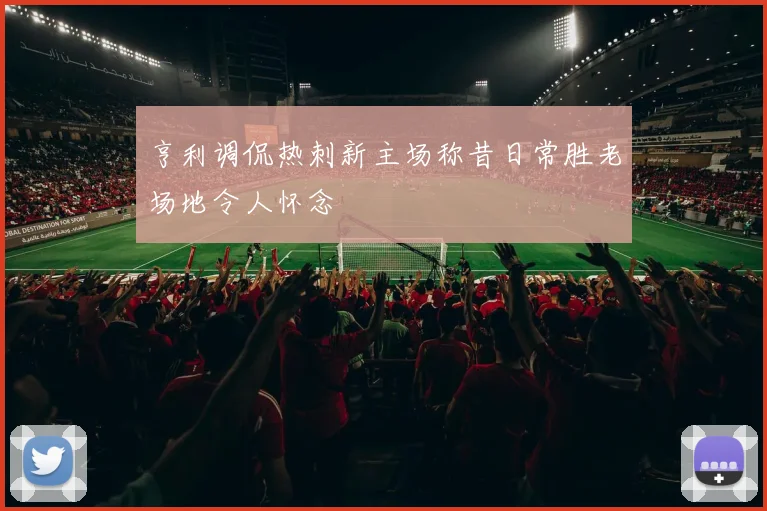亨利调侃热刺新主场称昔日常胜老场地令人怀念