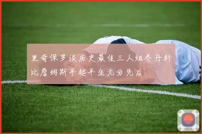里奇保罗谈历史最佳三人组乔丹科比詹姆斯平起平坐无分先后