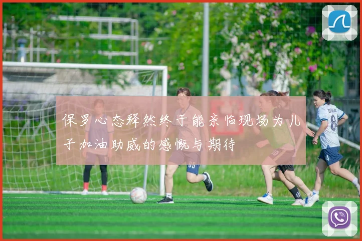 保罗心态释然终于能亲临现场为儿子加油助威的感慨与期待