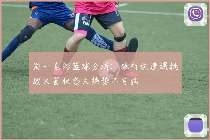 周一竞彩篮球分析：独行侠遭遇挑战火箭状态火热势不可挡