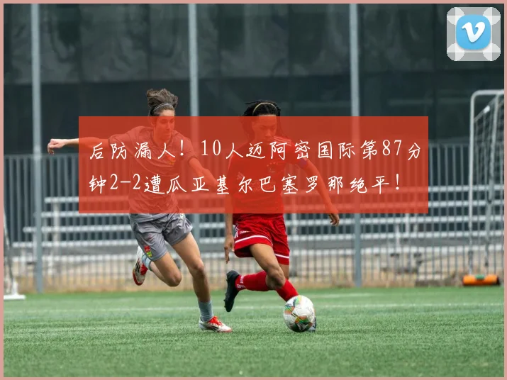 后防漏人！10人迈阿密国际第87分钟2-2遭瓜亚基尔巴塞罗那绝平！