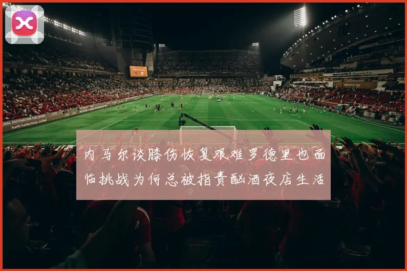 内马尔谈膝伤恢复艰难罗德里也面临挑战为何总被指责酗酒夜店生活
