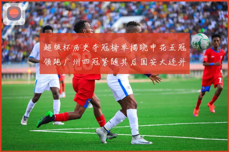 超级杯历史夺冠榜单揭晓申花五冠领跑广州四冠紧随其后国安大连并列第三