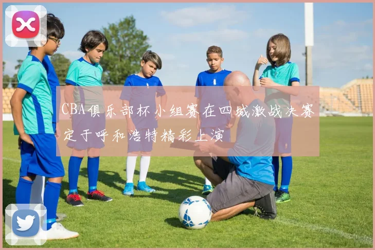 CBA俱乐部杯小组赛在四城激战决赛定于呼和浩特精彩上演