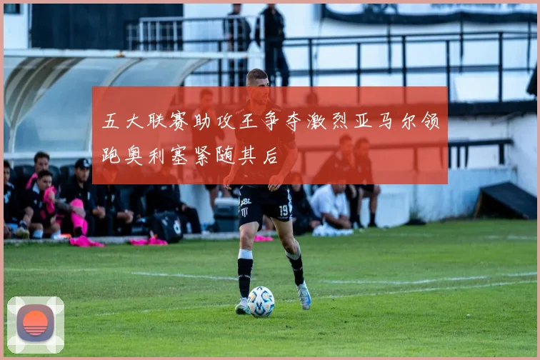 五大联赛助攻王争夺激烈亚马尔领跑奥利塞紧随其后