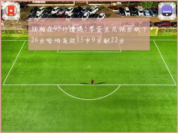 杨瀚森95秒遭遇5零蛋克尼佩尔砍下26分哈珀高效15中9贡献22分