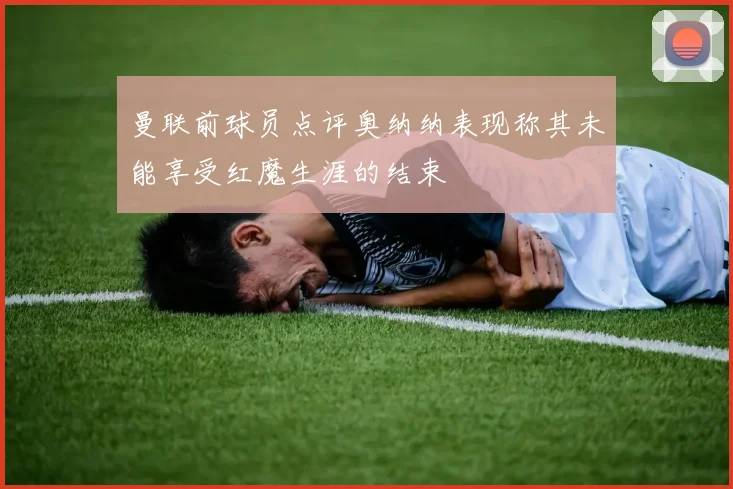 曼联前球员点评奥纳纳表现称其未能享受红魔生涯的结束