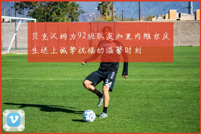 贝克汉姆为92班队友加里内维尔庆生送上诚挚祝福的温馨时刻