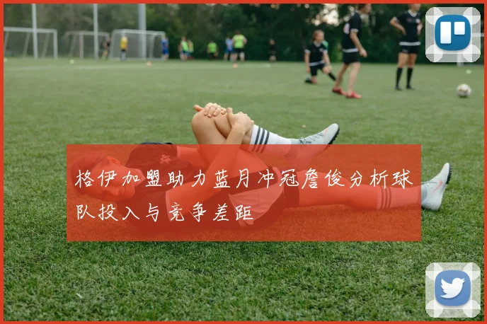 格伊加盟助力蓝月冲冠詹俊分析球队投入与竞争差距