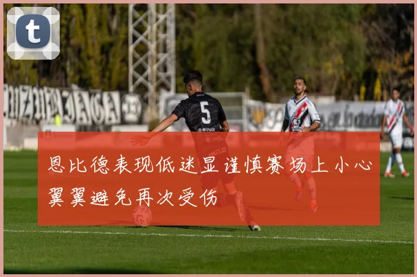 恩比德表现低迷显谨慎赛场上小心翼翼避免再次受伤