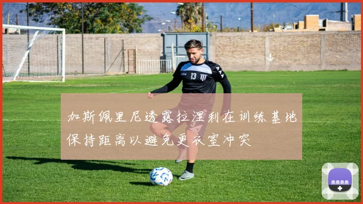 加斯佩里尼透露拉涅利在训练基地保持距离以避免更衣室冲突