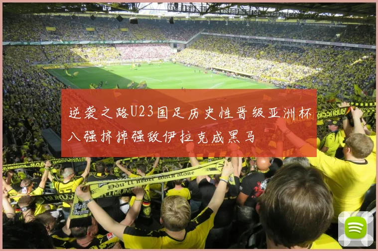 逆袭之路U23国足历史性晋级亚洲杯八强挤掉强敌伊拉克成黑马
