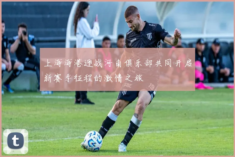 上海海港迎战河南俱乐部共同开启新赛季征程的激情之旅