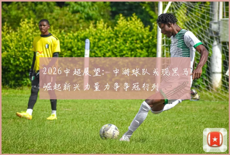 2026中超展望：中游球队或现黑马崛起新兴力量力争争冠行列